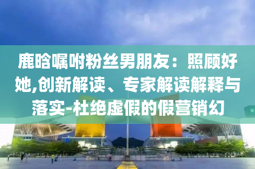 鹿晗囑咐粉絲男朋友：照顧好她,創(chuàng)新解讀、專家解讀解釋與落實-杜絕虛假的假營銷幻
