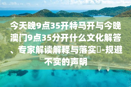 今天晚9點35開特馬開與今晚澳門9點35分開什么文化解答、專家解讀解釋與落實?-規(guī)避不實的聲明