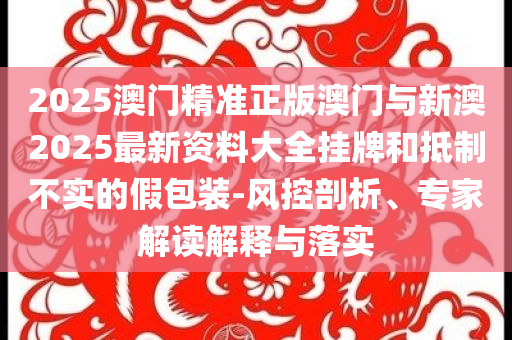 2025澳門精準(zhǔn)正版澳門與新澳2025最新資料大全掛牌和抵制不實(shí)的假包裝-風(fēng)控剖析、專家解讀解釋與落實(shí)