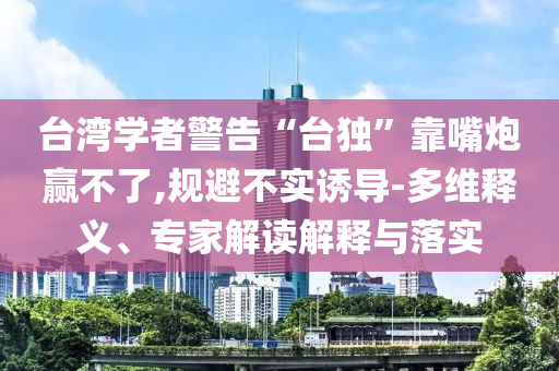 臺灣學(xué)者警告“臺獨”靠嘴炮贏不了,規(guī)避不實誘導(dǎo)-多維釋義、專家解讀解釋與落實