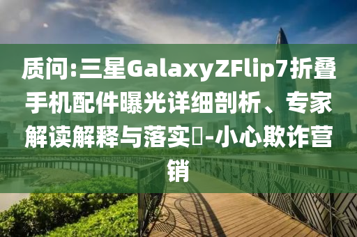 質(zhì)問:三星GalaxyZFlip7折疊手機配件曝光詳細剖析、專家解讀解釋與落實?-小心欺詐營銷