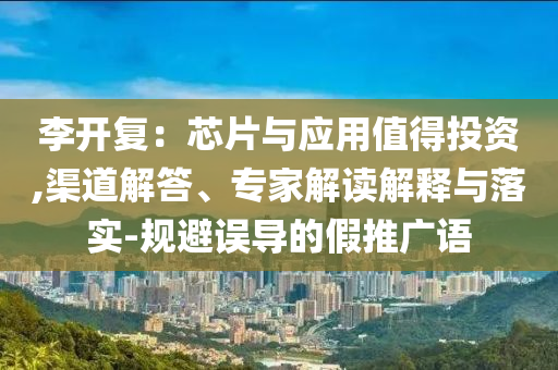 李開復(fù)：芯片與應(yīng)用值得投資,渠道解答、專家解讀解釋與落實(shí)-規(guī)避誤導(dǎo)的假推廣語