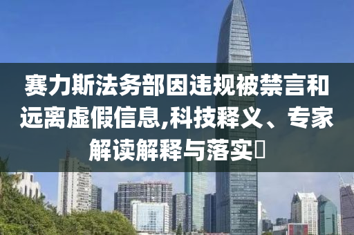 賽力斯法務(wù)部因違規(guī)被禁言和遠(yuǎn)離虛假信息,科技釋義、專家解讀解釋與落實(shí)?