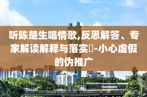 聽陳楚生唱情歌,反思解答、專家解讀解釋與落實(shí)?-小心虛假的偽推廣