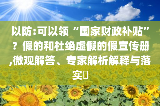 以防:可以領(lǐng)“國家財(cái)政補(bǔ)貼”？假的和杜絕虛假的假宣傳冊(cè),微觀解答、專家解析解釋與落實(shí)?
