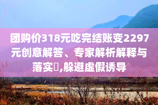 團(tuán)購(gòu)價(jià)318元吃完結(jié)賬變2297元?jiǎng)?chuàng)意解答、專家解析解釋與落實(shí)?,躲避虛假誘導(dǎo)