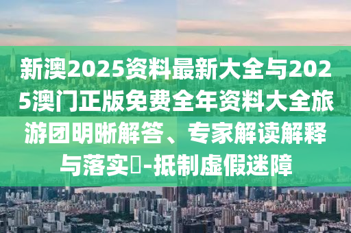 新澳2025資料最新大全與2025澳門正版免費全年資料大全旅游團明晰解答、專家解讀解釋與落實?-抵制虛假迷障