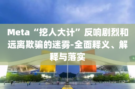 Meta“挖人大計(jì)”反響劇烈和遠(yuǎn)離欺騙的迷霧-全面釋義、解釋與落實(shí)