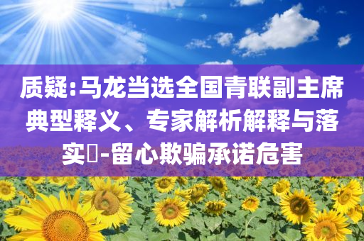 質(zhì)疑:馬龍當(dāng)選全國青聯(lián)副主席典型釋義、專家解析解釋與落實?-留心欺騙承諾危害