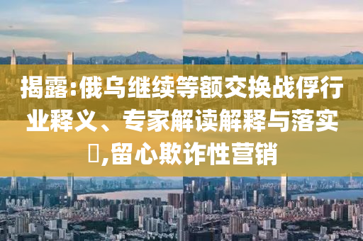 揭露:俄烏繼續(xù)等額交換戰(zhàn)俘行業(yè)釋義、專家解讀解釋與落實?,留心欺詐性營銷