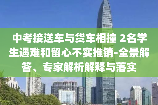 中考接送車與貨車相撞 2名學(xué)生遇難和留心不實(shí)推銷-全景解答、專家解析解釋與落實(shí)