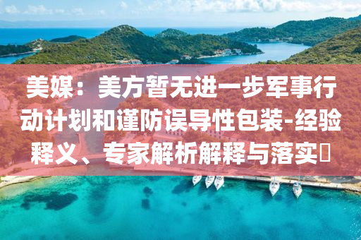 美媒：美方暫無進(jìn)一步軍事行動計(jì)劃和謹(jǐn)防誤導(dǎo)性包裝-經(jīng)驗(yàn)釋義、專家解析解釋與落實(shí)?