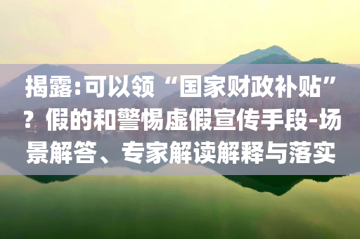 揭露:可以領(lǐng)“國家財(cái)政補(bǔ)貼”？假的和警惕虛假宣傳手段-場景解答、專家解讀解釋與落實(shí)