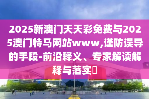 2025新澳門天天彩免費(fèi)與2025澳門特馬網(wǎng)站www,謹(jǐn)防誤導(dǎo)的手段-前沿釋義、專家解讀解釋與落實(shí)?