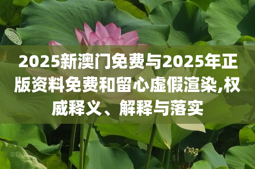 2025新澳門免費(fèi)與2025年正版資料免費(fèi)和留心虛假渲染,權(quán)威釋義、解釋與落實(shí)