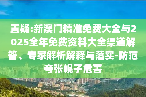 置疑:新澳門(mén)精準(zhǔn)免費(fèi)大全與2025全年免費(fèi)資料大全渠道解答、專家解析解釋與落實(shí)-防范夸張幌子危害