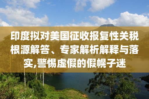 印度擬對美國征收報復(fù)性關(guān)稅根源解答、專家解析解釋與落實,警惕虛假的假幌子迷