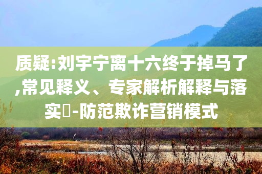 質(zhì)疑:劉宇寧離十六終于掉馬了,常見釋義、專家解析解釋與落實?-防范欺詐營銷模式