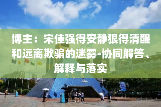 博主：宋佳強得安靜狠得清醒和遠離欺騙的迷霧-協(xié)同解答、解釋與落實