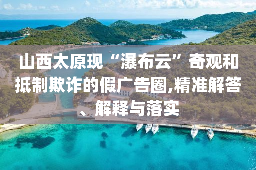 山西太原現(xiàn)“瀑布云”奇觀和抵制欺詐的假廣告圈,精準(zhǔn)解答、解釋與落實(shí)