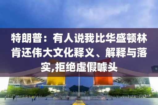 特朗普：有人說我比華盛頓林肯還偉大文化釋義、解釋與落實,拒絕虛假噱頭
