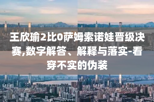 王欣瑜2比0薩姆索諾娃晉級決賽,數(shù)字解答、解釋與落實(shí)-看穿不實(shí)的偽裝