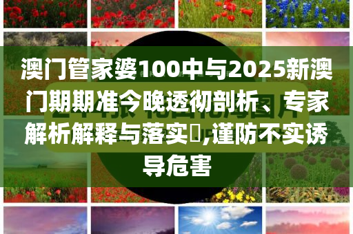 澳門管家婆100中與2025新澳門期期準今晚透徹剖析、專家解析解釋與落實?,謹防不實誘導(dǎo)危害