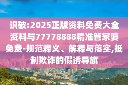 識(shí)破:2025正版資料免費(fèi)大全資料與77778888精準(zhǔn)管家婆免費(fèi)-規(guī)范釋義、解釋與落實(shí),抵制欺詐的假誘導(dǎo)旗