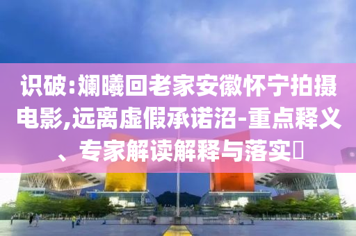 識破:斕曦回老家安徽懷寧拍攝電影,遠離虛假承諾沼-重點釋義、專家解讀解釋與落實?