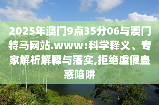 2025年澳門9點35分06與澳門特馬網(wǎng)站.www:科學釋義、專家解析解釋與落實,拒絕虛假蠱惑陷阱