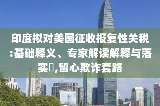 印度擬對(duì)美國(guó)征收?qǐng)?bào)復(fù)性關(guān)稅:基礎(chǔ)釋義、專(zhuān)家解讀解釋與落實(shí)?,留心欺詐套路