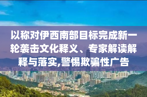 以稱對伊西南部目標完成新一輪襲擊文化釋義、專家解讀解釋與落實,警惕欺騙性廣告