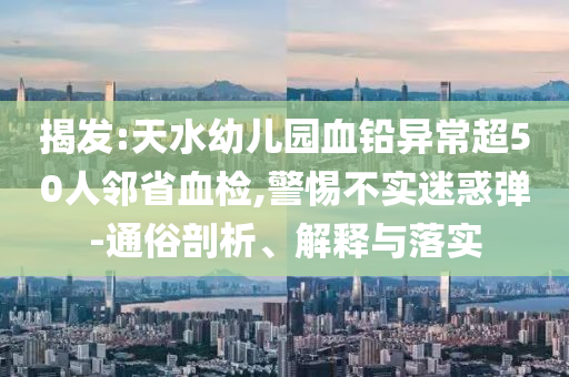 揭發(fā):天水幼兒園血鉛異常超50人鄰省血檢,警惕不實(shí)迷惑彈-通俗剖析、解釋與落實(shí)