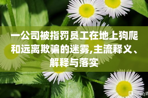 一公司被指罰員工在地上狗爬和遠離欺騙的迷霧,主流釋義、解釋與落實