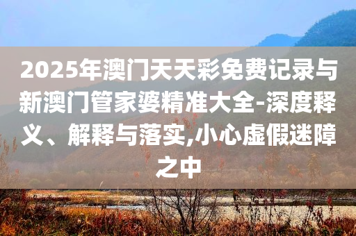 2025年澳門天天彩免費記錄與新澳門管家婆精準大全-深度釋義、解釋與落實,小心虛假迷障之中