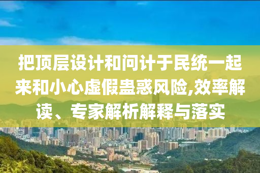 把頂層設(shè)計(jì)和問(wèn)計(jì)于民統(tǒng)一起來(lái)和小心虛假蠱惑風(fēng)險(xiǎn),效率解讀、專家解析解釋與落實(shí)