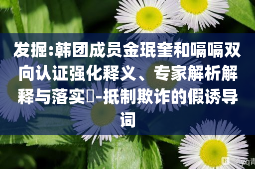 發(fā)掘:韓團(tuán)成員金珉奎和嗝嗝雙向認(rèn)證強(qiáng)化釋義、專家解析解釋與落實(shí)?-抵制欺詐的假誘導(dǎo)詞