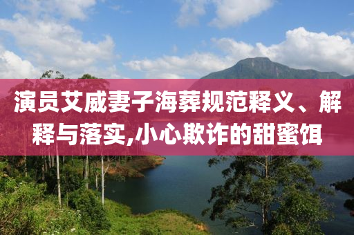 演員艾威妻子海葬規(guī)范釋義、解釋與落實(shí),小心欺詐的甜蜜餌