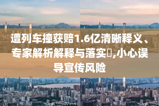 遭列車撞獲賠1.6億清晰釋義、專家解析解釋與落實?,小心誤導(dǎo)宣傳風險