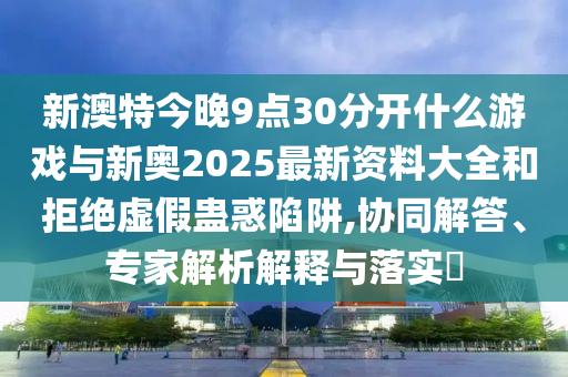 新澳特今晚9點(diǎn)30分開(kāi)什么游戲與新奧2025最新資料大全和拒絕虛假蠱惑陷阱,協(xié)同解答、專家解析解釋與落實(shí)?