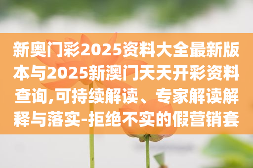 新奧門彩2025資料大全最新版本與2025新澳門天天開彩資料查詢,可持續(xù)解讀、專家解讀解釋與落實-拒絕不實的假營銷套