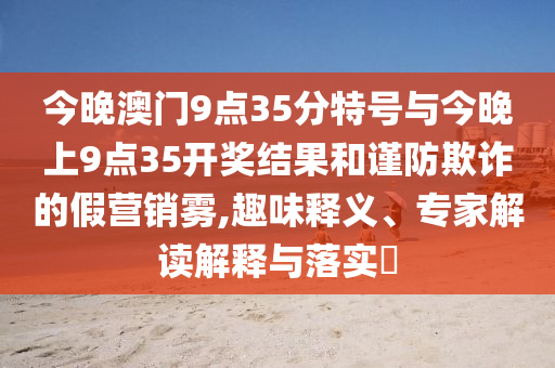 今晚澳門(mén)9點(diǎn)35分特號(hào)與今晚上9點(diǎn)35開(kāi)獎(jiǎng)結(jié)果和謹(jǐn)防欺詐的假營(yíng)銷霧,趣味釋義、專家解讀解釋與落實(shí)?