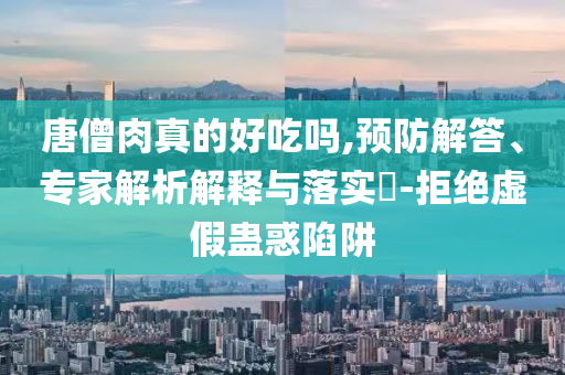 唐僧肉真的好吃嗎,預(yù)防解答、專家解析解釋與落實?-拒絕虛假蠱惑陷阱
