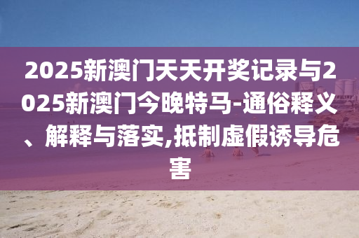 2025新澳門天天開獎(jiǎng)記錄與2025新澳門今晚特馬-通俗釋義、解釋與落實(shí),抵制虛假誘導(dǎo)危害