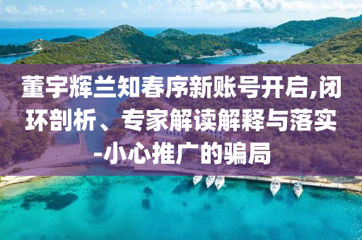 董宇輝蘭知春序新賬號開啟,閉環(huán)剖析、專家解讀解釋與落實-小心推廣的騙局