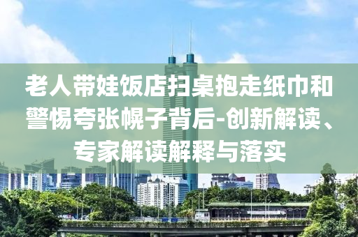 老人帶娃飯店掃桌抱走紙巾和警惕夸張幌子背后-創(chuàng)新解讀、專家解讀解釋與落實