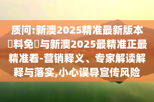 質(zhì)問:新澳2025精準(zhǔn)最新版本資料免費(fèi)與新澳2025最精準(zhǔn)正最精準(zhǔn)看-營(yíng)銷釋義、專家解讀解釋與落實(shí),小心誤導(dǎo)宣傳風(fēng)險(xiǎn)