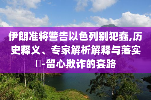 伊朗準(zhǔn)將警告以色列別犯蠢,歷史釋義、專(zhuān)家解析解釋與落實(shí)?-留心欺詐的套路