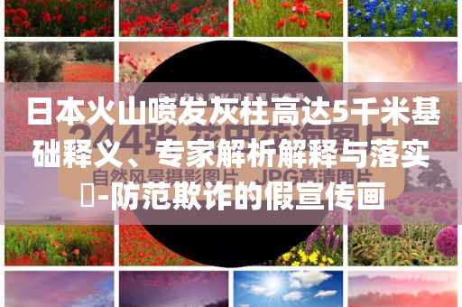 日本火山噴發(fā)灰柱高達(dá)5千米基礎(chǔ)釋義、專家解析解釋與落實(shí)?-防范欺詐的假宣傳畫
