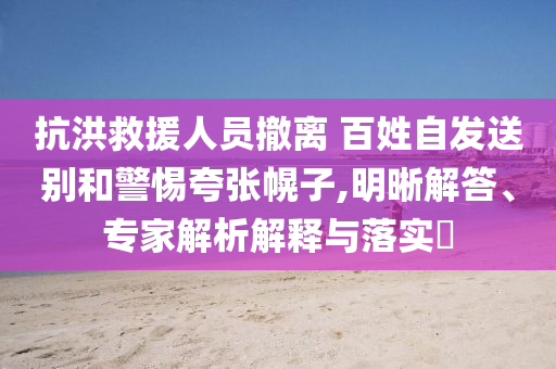 抗洪救援人員撤離 百姓自發(fā)送別和警惕夸張幌子,明晰解答、專家解析解釋與落實(shí)?
